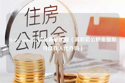 天门公积金离职代提（离职后公积金提取可以找人代办吗）